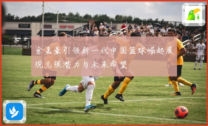 余嘉豪引领新一代中国篮球崛起展现无限潜力与未来希望