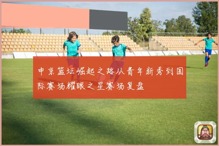 申京篮坛崛起之路从青年新秀到国际赛场耀眼之星赛场复盘