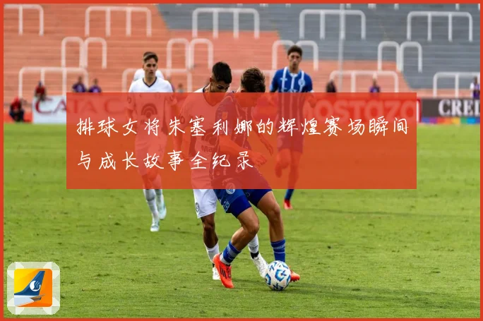 排球女将朱塞利娜的辉煌赛场瞬间与成长故事全纪录