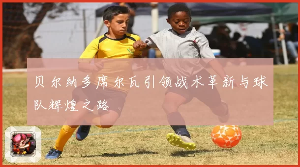 贝尔纳多席尔瓦引领战术革新与球队辉煌之路