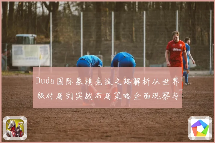 Duda国际象棋竞技之路解析从世界级对局到实战布局策略全面观察与研究解析