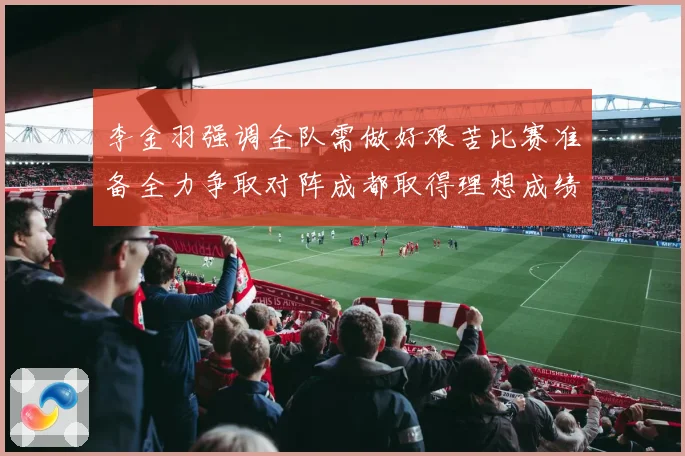 李金羽强调全队需做好艰苦比赛准备全力争取对阵成都取得理想成绩战术观察