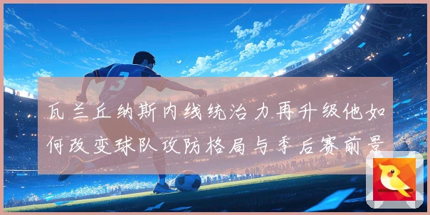 瓦兰丘纳斯内线统治力再升级他如何改变球队攻防格局与季后赛前景