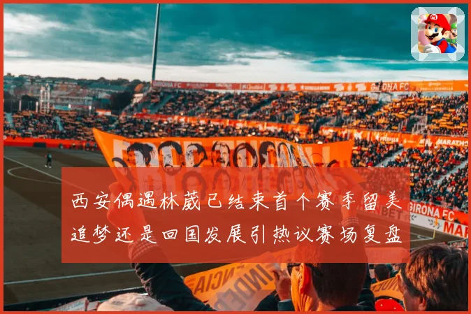 西安偶遇林葳已结束首个赛季留美追梦还是回国发展引热议赛场复盘