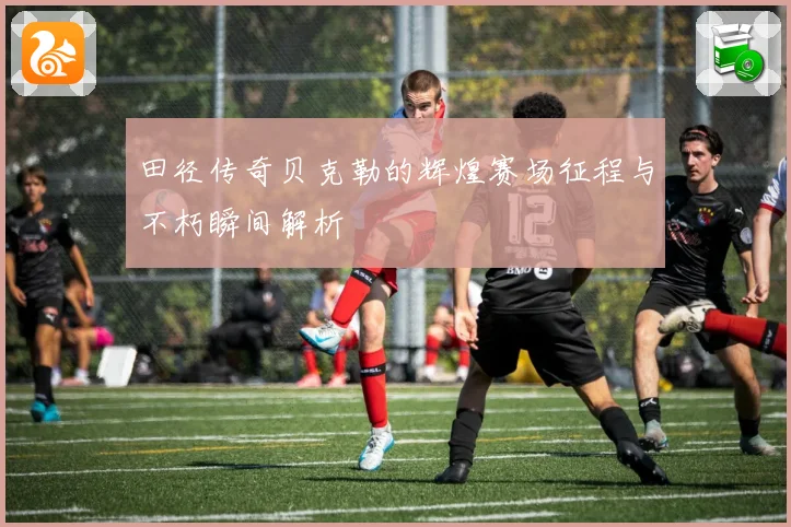 田径传奇贝克勒的辉煌赛场征程与不朽瞬间解析