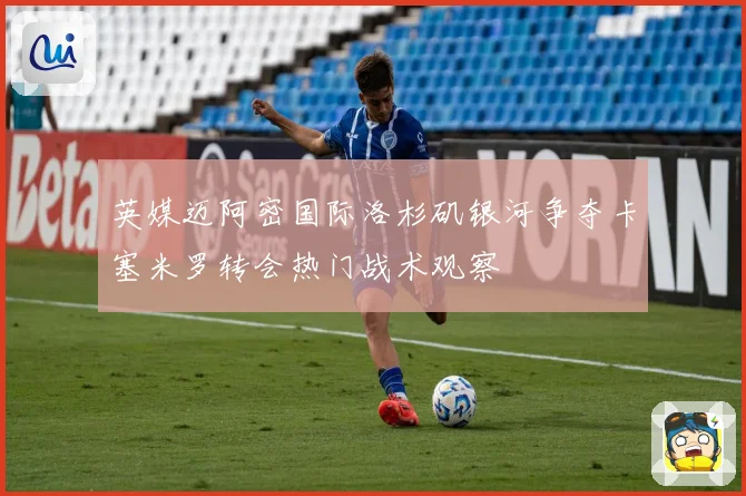 英媒迈阿密国际洛杉矶银河争夺卡塞米罗转会热门战术观察