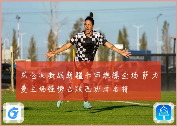 昆仑决激战新疆和田燃爆全场 萨力曼主场强势击败西班牙名将