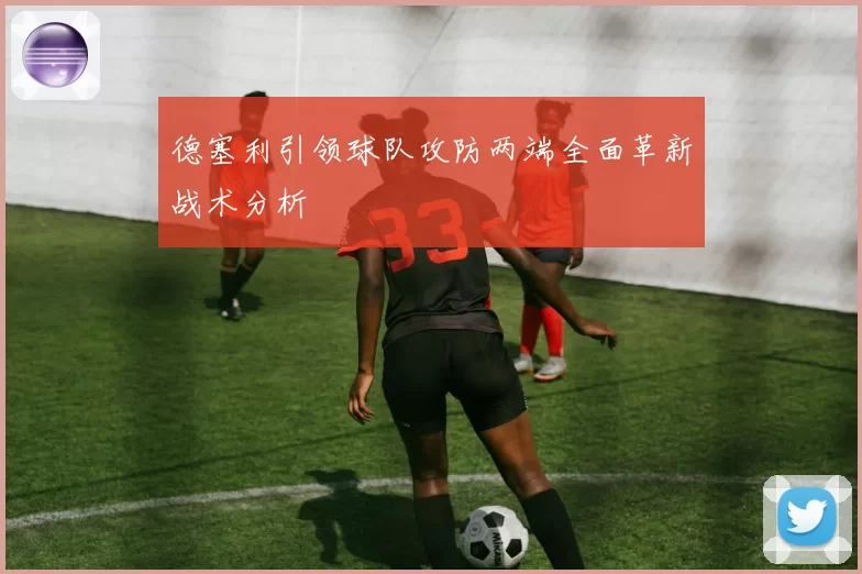 德塞利引领球队攻防两端全面革新战术分析