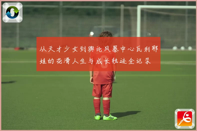 从天才少女到舆论风暴中心瓦利耶娃的花滑人生与成长轨迹全记录