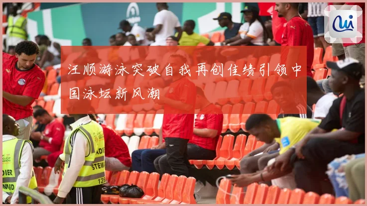 汪顺游泳突破自我再创佳绩引领中国泳坛新风潮