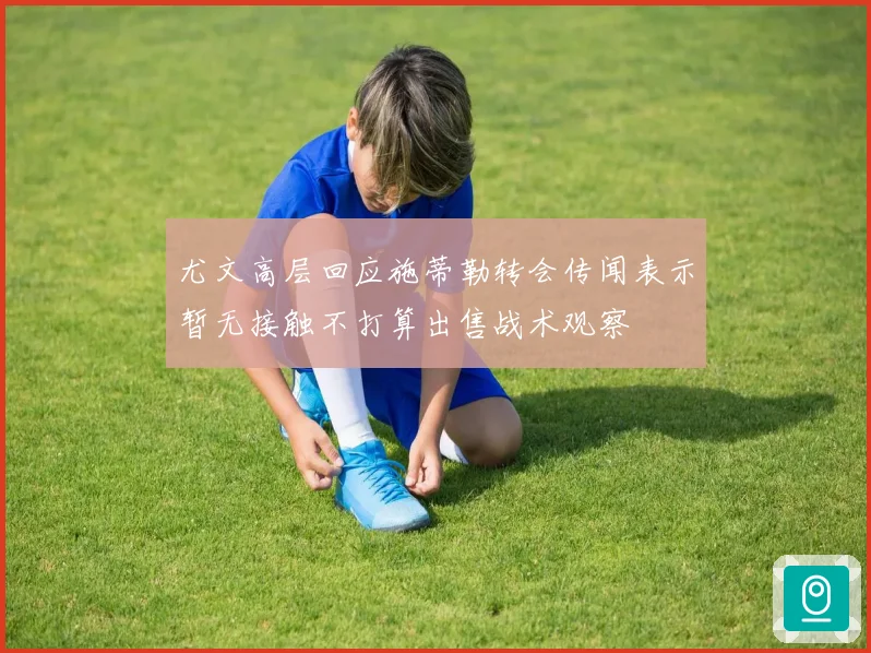 尤文高层回应施蒂勒转会传闻表示暂无接触不打算出售战术观察