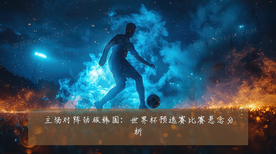 主场对阵劲旅韩国:世界杯预选赛比赛悬念分析