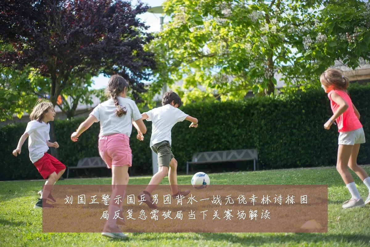 刘国正警示国乒男团背水一战无侥幸林诗栋困局反复急需破局当下关赛场解读