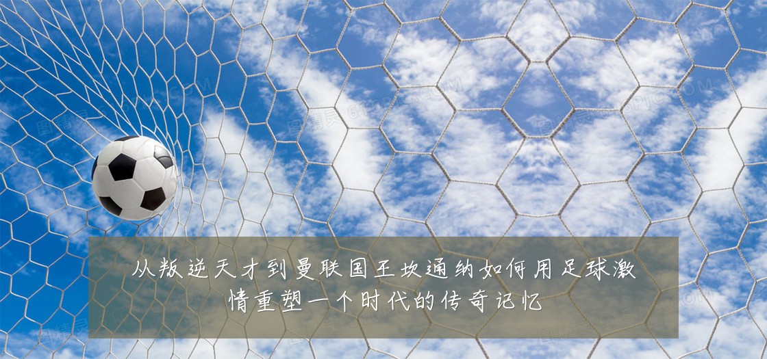 从叛逆天才到曼联国王坎通纳如何用足球激情重塑一个时代的传奇记忆