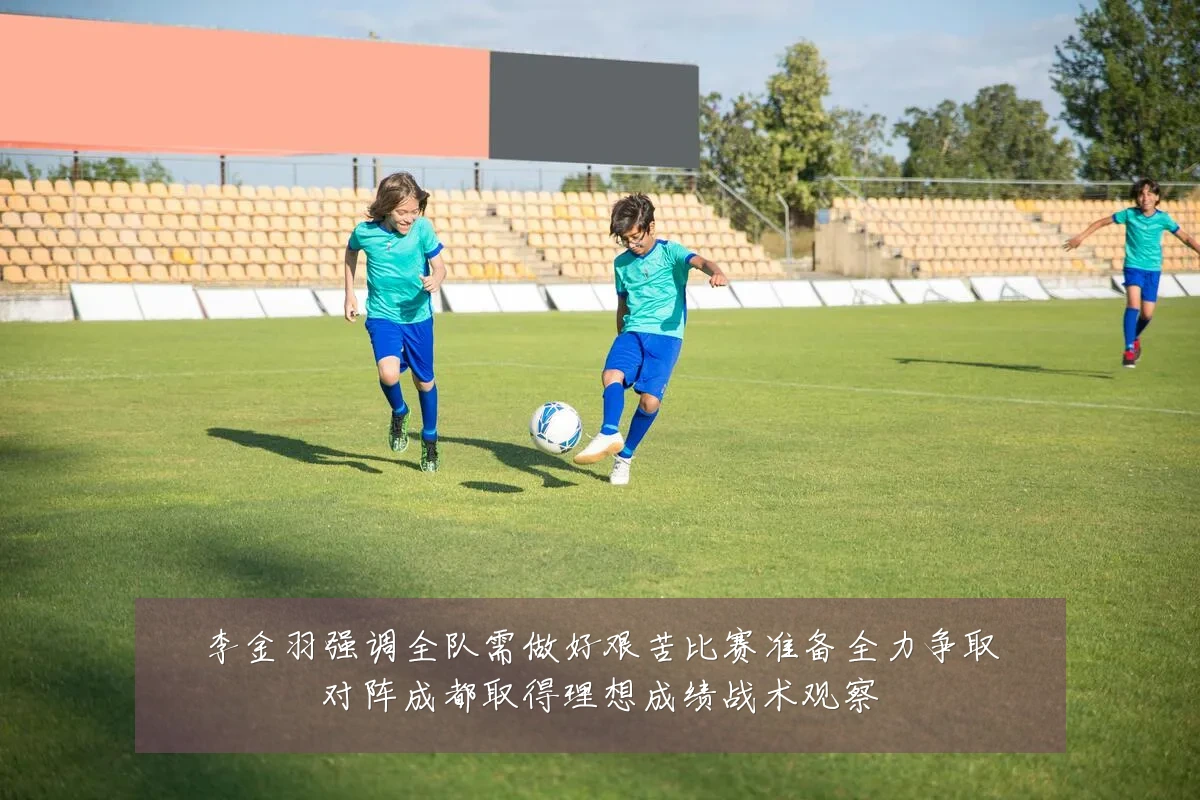 李金羽强调全队需做好艰苦比赛准备全力争取对阵成都取得理想成绩战术观察