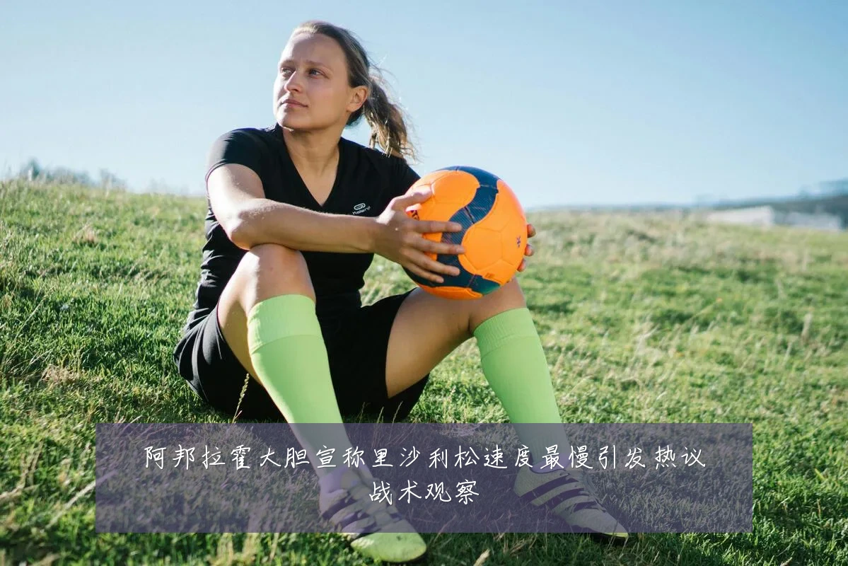 阿邦拉霍大胆宣称里沙利松速度最慢引发热议战术观察