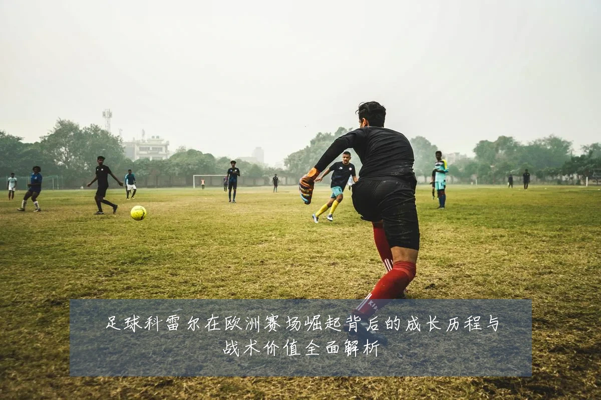足球科雷尔在欧洲赛场崛起背后的成长历程与战术价值全面解析